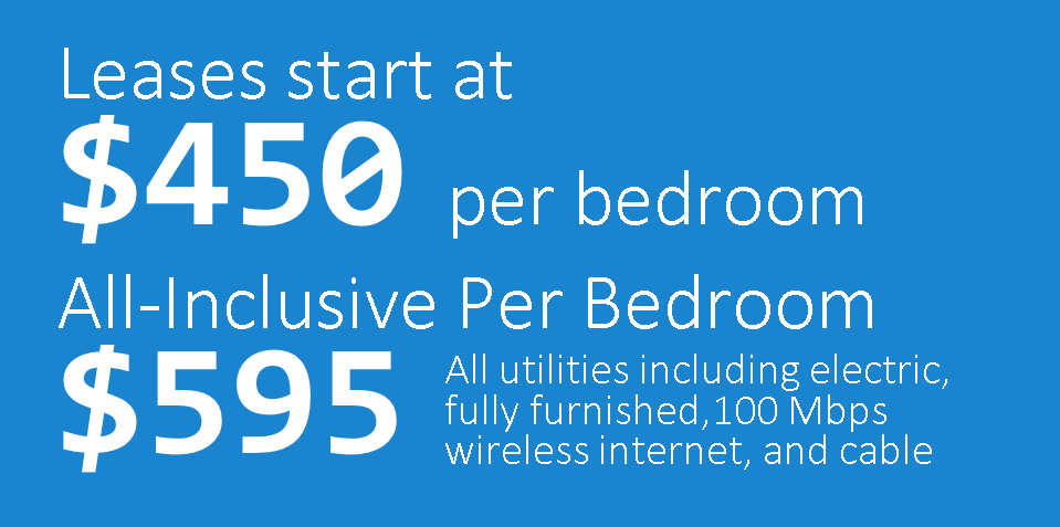 Leases start at $450 per bedroom! All-Inclusive per bedroom: $535! All utilities including electric, 100 Mbps wireless internet, and cable